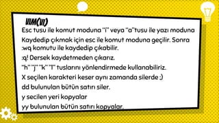 vim(vi)
Esc tusu ile komut moduna “i” veya “a”tusu ile yazı moduna
Kaydedip çıkmak için esc ile komut moduna geçilir. Sonra
:wq komutu ile kaydedip çıkabilir.
:q! Dersek kaydetmeden çıkarız.
“h” ”j” ”k” ”l” tuslarını yönlendirmede kullanabiliriz.
X seçilen karakteri keser aynı zamanda silerde ;)
dd bulunulan bütün satırı siler.
y secilen yeri kopyalar
yy bulunulan bütün satırı kopyalar.
 
