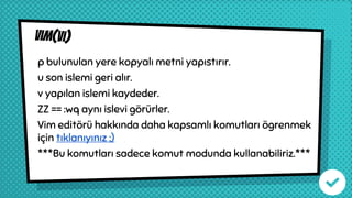 vım(vı)
p bulunulan yere kopyalı metni yapıstırır.
u son islemi geri alır.
v yapılan islemi kaydeder.
ZZ == :wq aynı islevi görürler.
Vim editörü hakkında daha kapsamlı komutları ögrenmek
için tıklanıyınız ;)
***Bu komutları sadece komut modunda kullanabiliriz.***
 