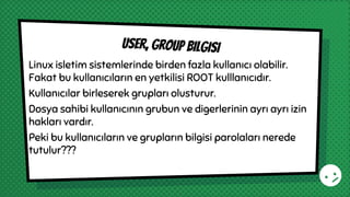 Linux isletim sistemlerinde birden fazla kullanıcı olabilir.
Fakat bu kullanıcıların en yetkilisi ROOT kulllanıcıdır.
Kullanıcılar birleserek grupları olusturur.
Dosya sahibi kullanıcının grubun ve digerlerinin ayrı ayrı izin
hakları vardır.
Peki bu kullanıcıların ve grupların bilgisi parolaları nerede
tutulur???
User, group bilgisi
 