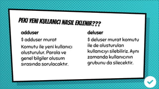 Peki yeni kullanıcı nasıl eklenir???
adduser
$ adduser murat
Komutu ile yeni kullanıcı
olusturulur. Parola ve
genel bilgiler olusum
sırasında sorulacaktır.
deluser
$ deluser murat komutu
ile de olusturulan
kullanıcıyı silebiliriz. Aynı
zamanda kullanıcının
grubunu da silecektir.
 