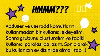 HMMM???
Adduser ve useradd komutlarını
kullanmadan bir kullanıcı ekleyelim.
Sonra grubunu olusturalım ve tabiki
kullanıcı parolası da lazım. Son olarak
bu kullanıcın ev dizini de olmalı tabi ;)
 