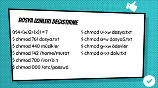 Dosya izinleri degistırme
(r)4+(w)2+(x)1 = 7
$ chmod 761 dosya.txt
$ chmod 440 müzikler
$ chmod 142 /home/murat
$ chmod 700 /var/bin
$ chmod 000 /etc/passwd
$ chmod u+xw dosya.txt
$ chmod a+w dosya5.txt
$ chmod g-xw ödevler
$ chmod o+xr dolu.txt
 