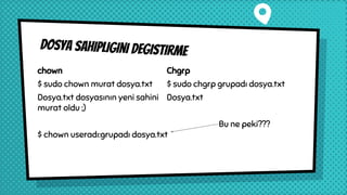Dosya sahipligini degistirme
chown
$ sudo chown murat dosya.txt
Dosya.txt dosyasının yeni sahini
murat oldu ;)
$ chown useradı:grupadı dosya.txt
Chgrp
$ sudo chgrp grupadı dosya.txt
Dosya.txt
Bu ne peki???
 