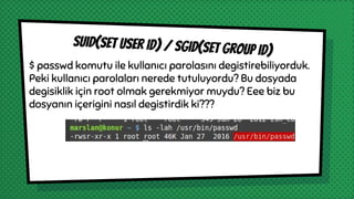 $ passwd komutu ile kullanıcı parolasını degistirebiliyorduk.
Peki kullanıcı parolaları nerede tutuluyordu? Bu dosyada
degisiklik için root olmak gerekmiyor muydu? Eee biz bu
dosyanın içerigini nasıl degistirdik ki???
suıd(set user ıd) / sgıd(set group ıd)
 