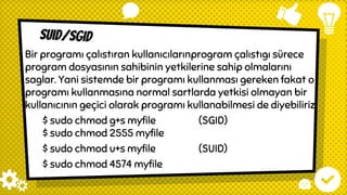suıd/sgıd
Bir programı çalıstıran kullanıcılarınprogram çalıstıgı sürece
program dosyasının sahibinin yetkilerine sahip olmalarını
saglar. Yani sistemde bir programı kullanması gereken fakat o
programı kullanmasına normal sartlarda yetkisi olmayan bir
kullanıcının geçici olarak programı kullanabilmesi de diyebiliriz.
$ sudo chmod g+s myfile (SGID)
$ sudo chmod 2555 myfile
$ sudo chmod u+s myfile (SUID)
$ sudo chmod 4574 myfile
 
