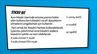 Sticky bit
Aynı klasör üzerinde erisme,yazma hakkı
olan kullanıcıların,klasörü ve alt dosyalarını
silmelerini engellemek için kullanılır.
Yani ortak bir klasörü herkes kullanabilecek
(yazma ,çalıstırma) ama klasörü sadece
klasörün sahibi ve root silebilecek.
$ sudo chmod +t mydir
$ sudo chmod 1755 mydir
t= sticky bit(1)
s= suıd(4)
g= sgıd(2)
 