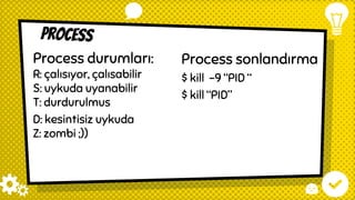 Process
Process sonlandırma
$ kill -9 “PID “
$ kill “PID”
Process durumları:
R: çalısıyor, çalısabilir
S: uykuda uyanabilir
T: durdurulmus
D: kesintisiz uykuda
Z: zombi ;))
 