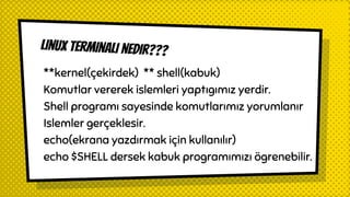 Linux terminali nedir???
**kernel(çekirdek) ** shell(kabuk)
Komutlar vererek islemleri yaptıgımız yerdir.
Shell programı sayesinde komutlarımız yorumlanır
Islemler gerçeklesir.
echo(ekrana yazdırmak için kullanılır)
echo $SHELL dersek kabuk programımızı ögrenebilir.
 