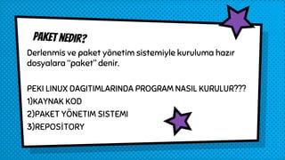 Paket nedir?
Derlenmis ve paket yönetim sistemiyle kuruluma hazır
dosyalara “paket” denir.
PEKI LINUX DAGITIMLARINDA PROGRAM NASIL KURULUR???
1)KAYNAK KOD
2)PAKET YÖNETIM SISTEMI
3)REPOSİTORY
 