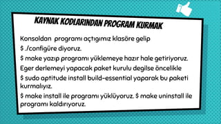 Kaynak kodlarından program kurmak
Konsoldan programı açtıgımız klasöre gelip
$ ./configüre diyoruz.
$ make yazıp programı yüklemeye hazır hale getiriyoruz.
Eger derlemeyi yapacak paket kurulu degilse öncelikle
$ sudo aptitude install build-essential yaparak bu paketi
kurmalıyız.
$ make install ile programı yüklüyoruz. $ make uninstall ile
programı kaldırıyoruz.
 