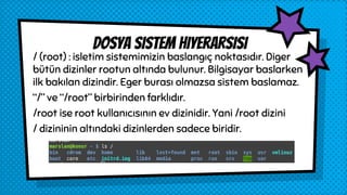 / (root) : isletim sistemimizin baslangıç noktasıdır. Diger
bütün dizinler rootun altında bulunur. Bilgisayar baslarken
ilk bakılan dizindir. Eger burası olmazsa sistem baslamaz.
“/” ve “/root” birbirinden farklıdır.
/root ise root kullanıcısının ev dizinidir. Yani /root dizini
/ dizininin altındaki dizinlerden sadece biridir.
Dosya sistem hiyerarsisi
 