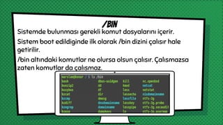 Sistemde bulunması gerekli komut dosyalarını içerir.
Sistem boot edildiginde ilk olarak /bin dizini çalısır hale
getirilir.
/bin altındaki komutlar ne olursa olsun çalısır. Çalısmazsa
zaten komutlar da çalısmaz.
/bin
 