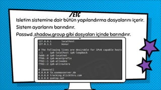 Isletim sistemine dair bütün yapılandırma dosyalarını içerir.
Sistem ayarlarını barındırır.
Passwd ,shadow,group gibi dosyaları içinde barındırır.
/etc
 
