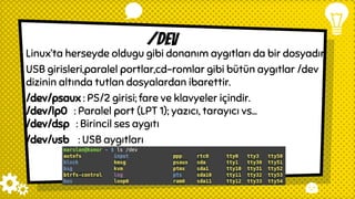 /dev
Linux’ta herseyde oldugu gibi donanım aygıtları da bir dosyadır.
USB girisleri,paralel portlar,cd-romlar gibi bütün aygıtlar /dev
dizinin altında tutlan dosyalardan ibarettir.
/dev/psaux : PS/2 girisi; fare ve klavyeler içindir.
/dev/lp0 : Paralel port (LPT 1); yazıcı, tarayıcı vs...
/dev/dsp : Birincil ses aygıtı
/dev/usb : USB aygıtları
 
