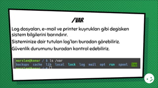 Log dosyaları, e-mail ve printer kuyrukları gibi degisken
sistem bilgilerini barındırır.
Sisteminize dair tutulan log'ları buradan görebiliriz.
Güvenlik durumunu buradan kontrol edebiliriz.
/var
 