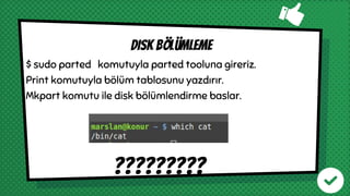 $ sudo parted komutuyla parted tooluna gireriz.
Print komutuyla bölüm tablosunu yazdırır.
Mkpart komutu ile disk bölümlendirme baslar.
?????????
DISK BÖLÜMLEME
 