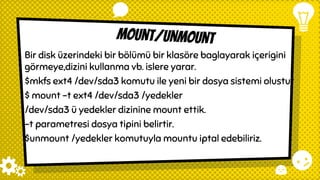 mount/unmount
Bir disk üzerindeki bir bölümü bir klasöre baglayarak içerigini
görmeye,dizini kullanma vb. islere yarar.
$mkfs ext4 /dev/sda3 komutu ile yeni bir dosya sistemi olustur
$ mount -t ext4 /dev/sda3 /yedekler
/dev/sda3 ü yedekler dizinine mount ettik.
-t parametresi dosya tipini belirtir.
$unmount /yedekler komutuyla mountu iptal edebiliriz.
 