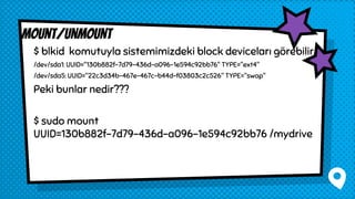 $ blkid komutuyla sistemimizdeki block deviceları görebilir.
/dev/sda1: UUID="130b882f-7d79-436d-a096-1e594c92bb76" TYPE="ext4"
/dev/sda5: UUID="22c3d34b-467e-467c-b44d-f03803c2c526" TYPE="swap"
Peki bunlar nedir???
$ sudo mount
UUID=130b882f-7d79-436d-a096-1e594c92bb76 /mydrive
mount/unmount
 