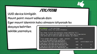 UUID :device kimligidir.
Mount point: mount edilecek dizin
Eger mount isleminin kalıcı olmasını istiyorsak bu
dosyaya belirtilen
sekilde yazmalıyız.
/etc/fstab
 