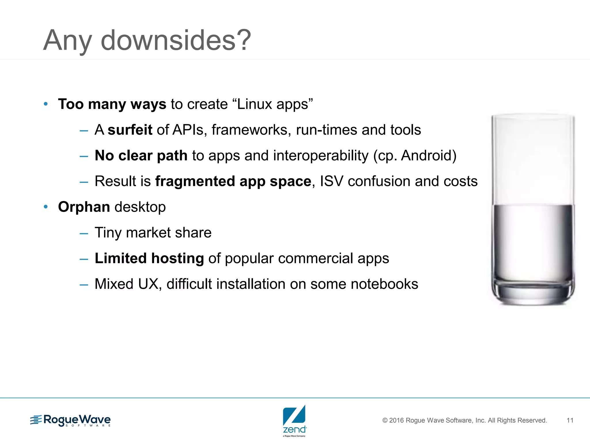 © 2016 Rogue Wave Software, Inc. All Rights Reserved. 11
Any downsides?
• Too many ways to create “Linux apps”
– A surfeit of APIs, frameworks, run-times and tools
– No clear path to apps and interoperability (cp. Android)
– Result is fragmented app space, ISV confusion and costs
• Orphan desktop
– Tiny market share
– Limited hosting of popular commercial apps
– Mixed UX, difficult installation on some notebooks
 