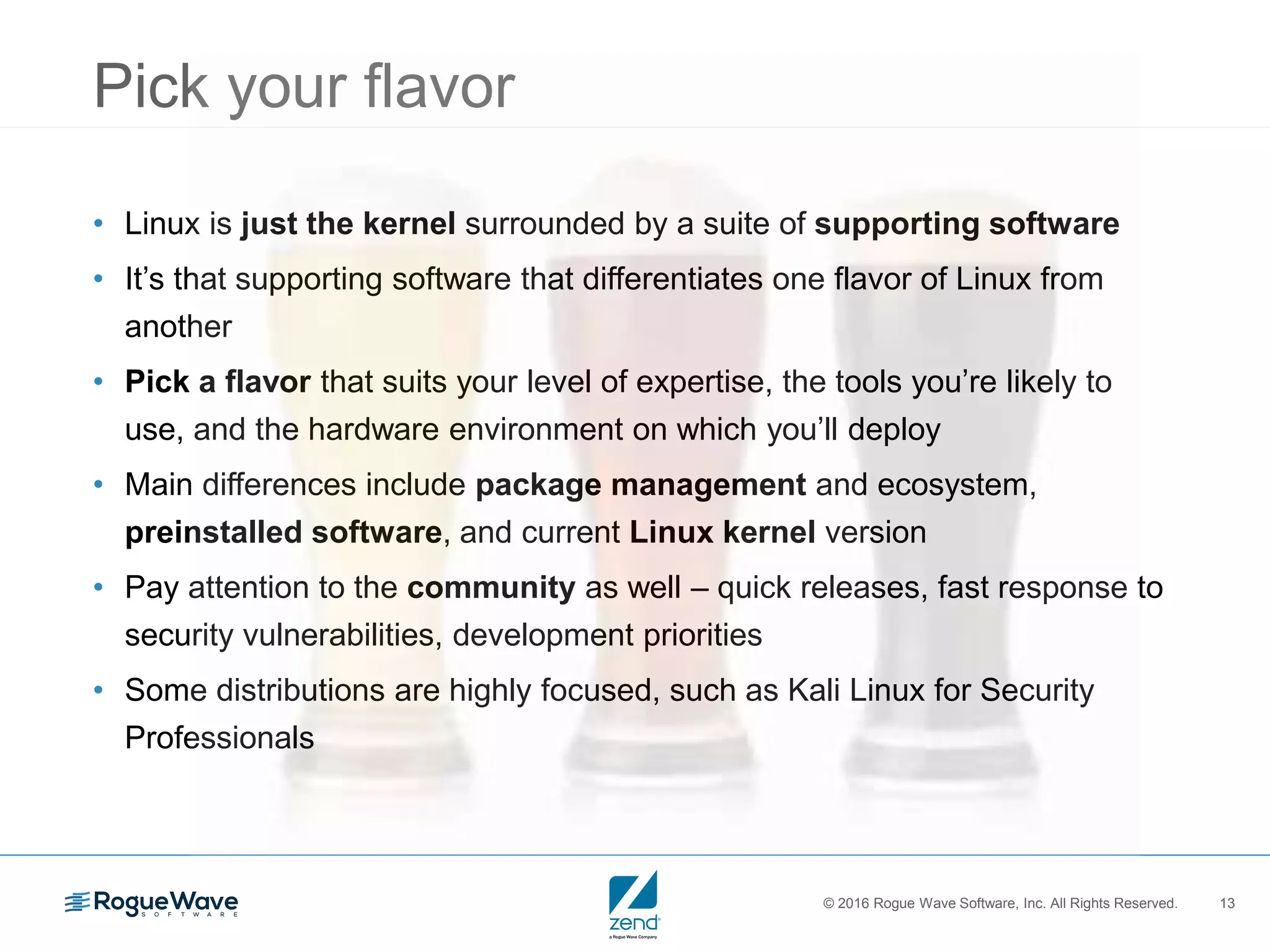© 2016 Rogue Wave Software, Inc. All Rights Reserved. 13
Pick your flavor
• Linux is just the kernel surrounded by a suite of supporting software
• It’s that supporting software that differentiates one flavor of Linux from
another
• Pick a flavor that suits your level of expertise, the tools you’re likely to
use, and the hardware environment on which you’ll deploy
• Main differences include package management and ecosystem,
preinstalled software, and current Linux kernel version
• Pay attention to the community as well – quick releases, fast response to
security vulnerabilities, development priorities
• Some distributions are highly focused, such as Kali Linux for Security
Professionals
 