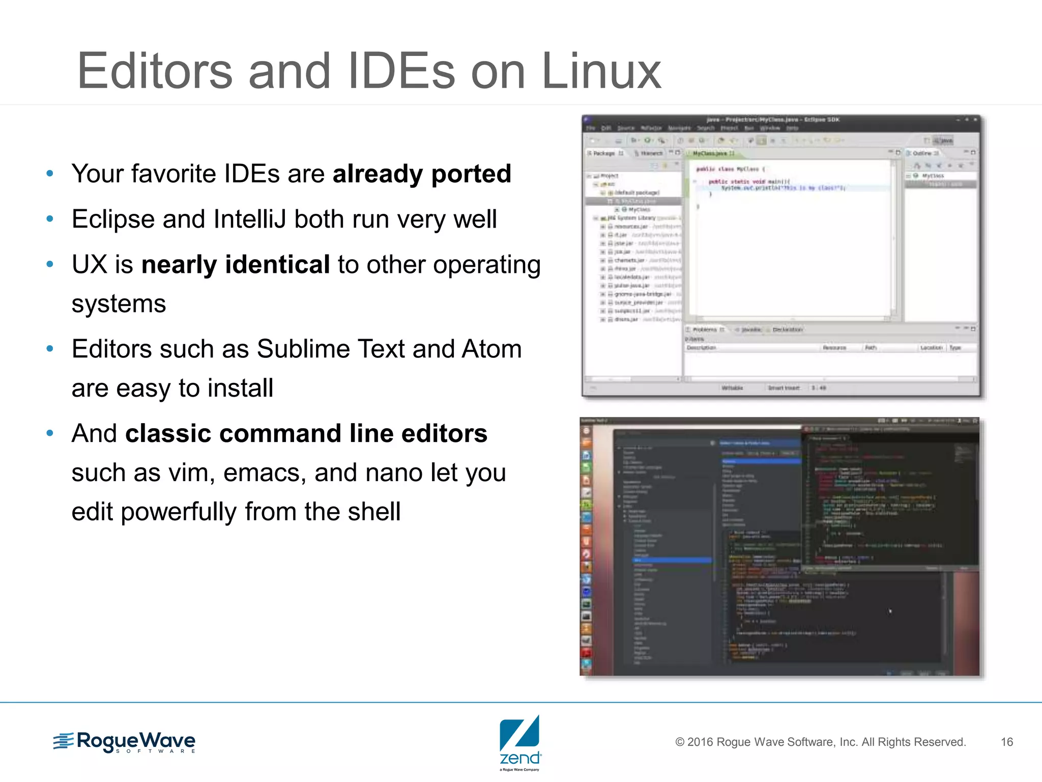 © 2016 Rogue Wave Software, Inc. All Rights Reserved. 16
Editors and IDEs on Linux
• Your favorite IDEs are already ported
• Eclipse and IntelliJ both run very well
• UX is nearly identical to other operating
systems
• Editors such as Sublime Text and Atom
are easy to install
• And classic command line editors
such as vim, emacs, and nano let you
edit powerfully from the shell
 