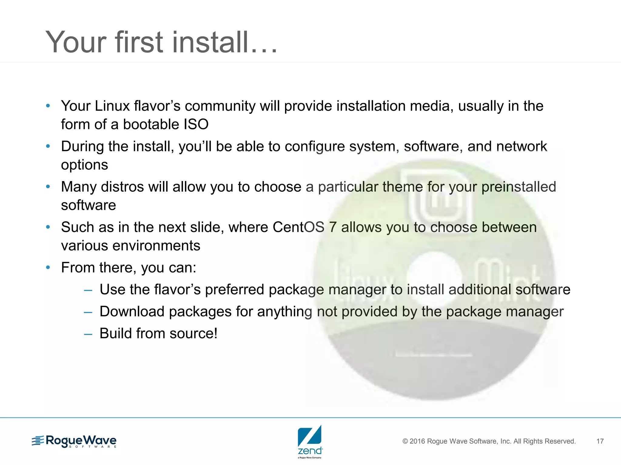 © 2016 Rogue Wave Software, Inc. All Rights Reserved. 17
Your first install…
• Your Linux flavor’s community will provide installation media, usually in the
form of a bootable ISO
• During the install, you’ll be able to configure system, software, and network
options
• Many distros will allow you to choose a particular theme for your preinstalled
software
• Such as in the next slide, where CentOS 7 allows you to choose between
various environments
• From there, you can:
– Use the flavor’s preferred package manager to install additional software
– Download packages for anything not provided by the package manager
– Build from source!
 