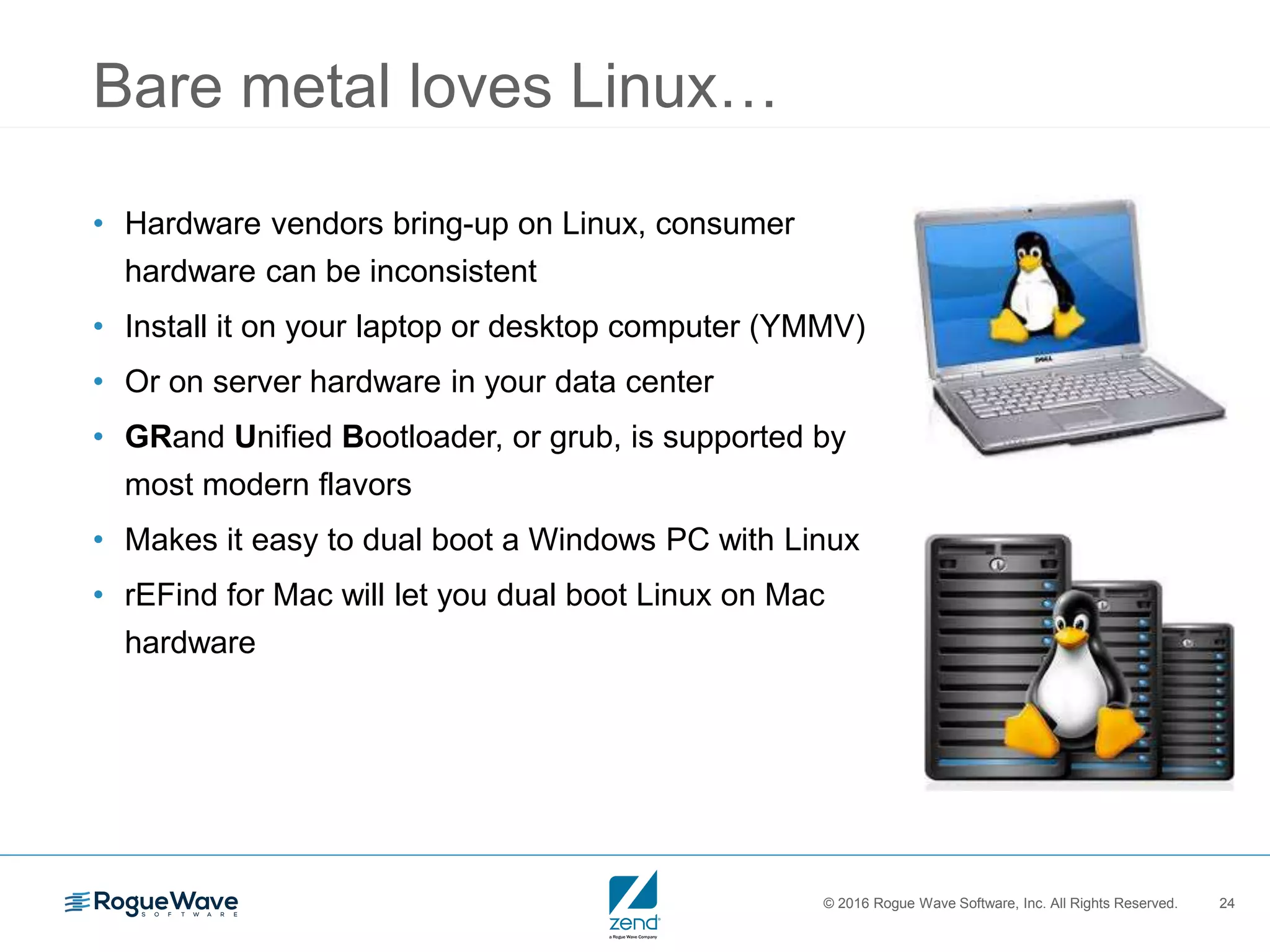© 2016 Rogue Wave Software, Inc. All Rights Reserved. 24
Bare metal loves Linux…
• Hardware vendors bring-up on Linux, consumer
hardware can be inconsistent
• Install it on your laptop or desktop computer (YMMV)
• Or on server hardware in your data center
• GRand Unified Bootloader, or grub, is supported by
most modern flavors
• Makes it easy to dual boot a Windows PC with Linux
• rEFind for Mac will let you dual boot Linux on Mac
hardware
 