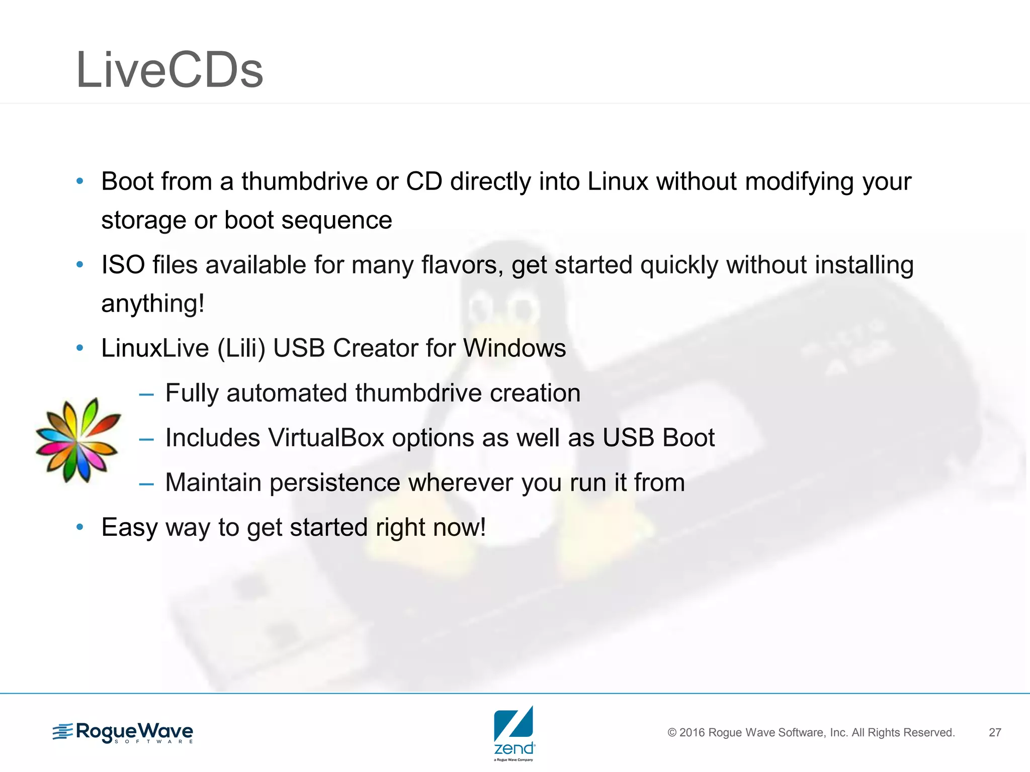 © 2016 Rogue Wave Software, Inc. All Rights Reserved. 27
LiveCDs
• Boot from a thumbdrive or CD directly into Linux without modifying your
storage or boot sequence
• ISO files available for many flavors, get started quickly without installing
anything!
• LinuxLive (Lili) USB Creator for Windows
– Fully automated thumbdrive creation
– Includes VirtualBox options as well as USB Boot
– Maintain persistence wherever you run it from
• Easy way to get started right now!
 