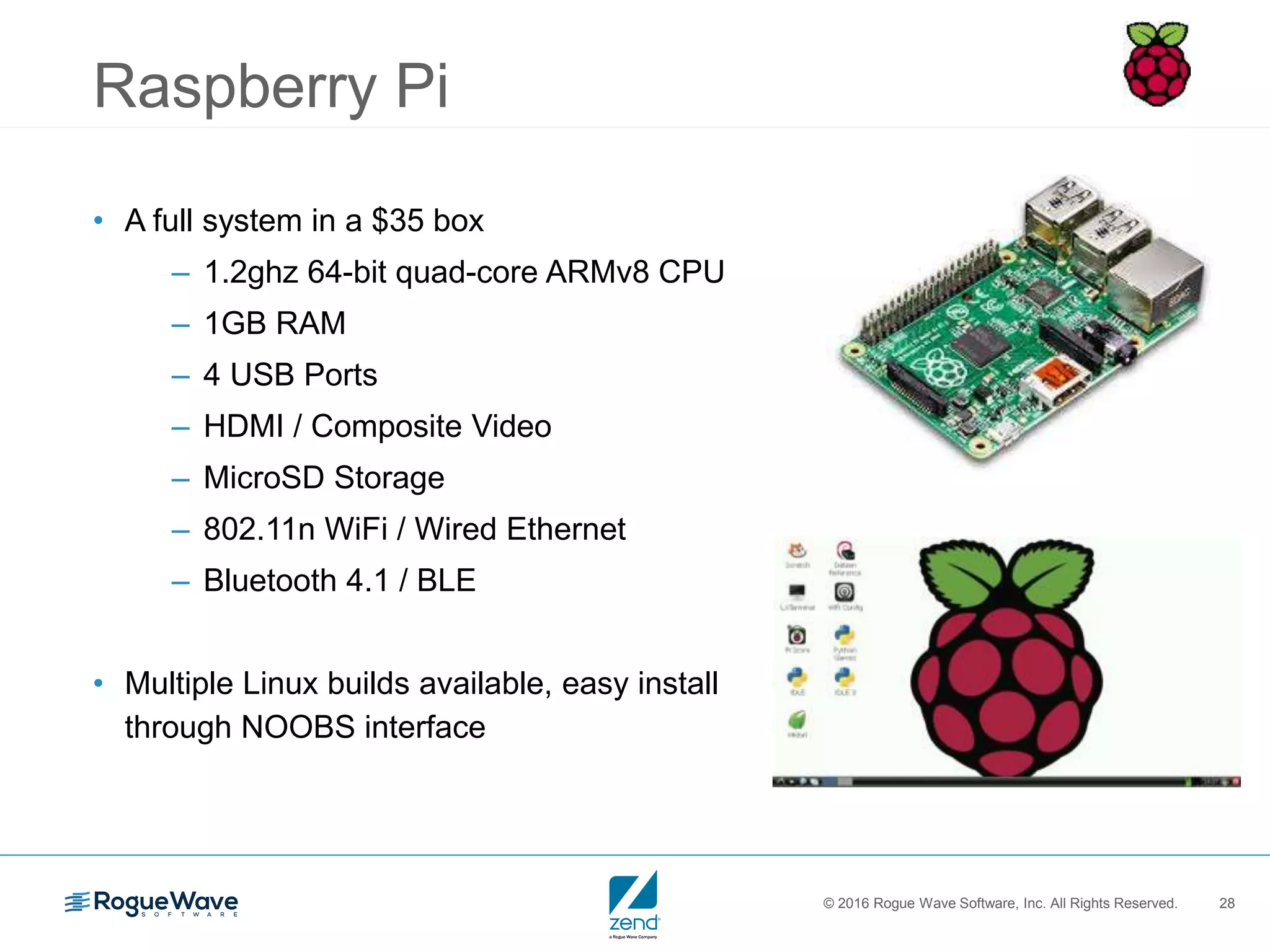 © 2016 Rogue Wave Software, Inc. All Rights Reserved. 28
Raspberry Pi
• A full system in a $35 box
– 1.2ghz 64-bit quad-core ARMv8 CPU
– 1GB RAM
– 4 USB Ports
– HDMI / Composite Video
– MicroSD Storage
– 802.11n WiFi / Wired Ethernet
– Bluetooth 4.1 / BLE
• Multiple Linux builds available, easy install
through NOOBS interface
 