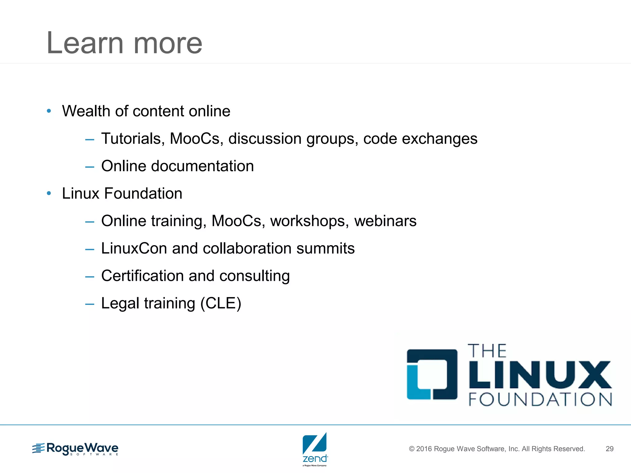 © 2016 Rogue Wave Software, Inc. All Rights Reserved. 29
Learn more
• Wealth of content online
– Tutorials, MooCs, discussion groups, code exchanges
– Online documentation
• Linux Foundation
– Online training, MooCs, workshops, webinars
– LinuxCon and collaboration summits
– Certification and consulting
– Legal training (CLE)
 