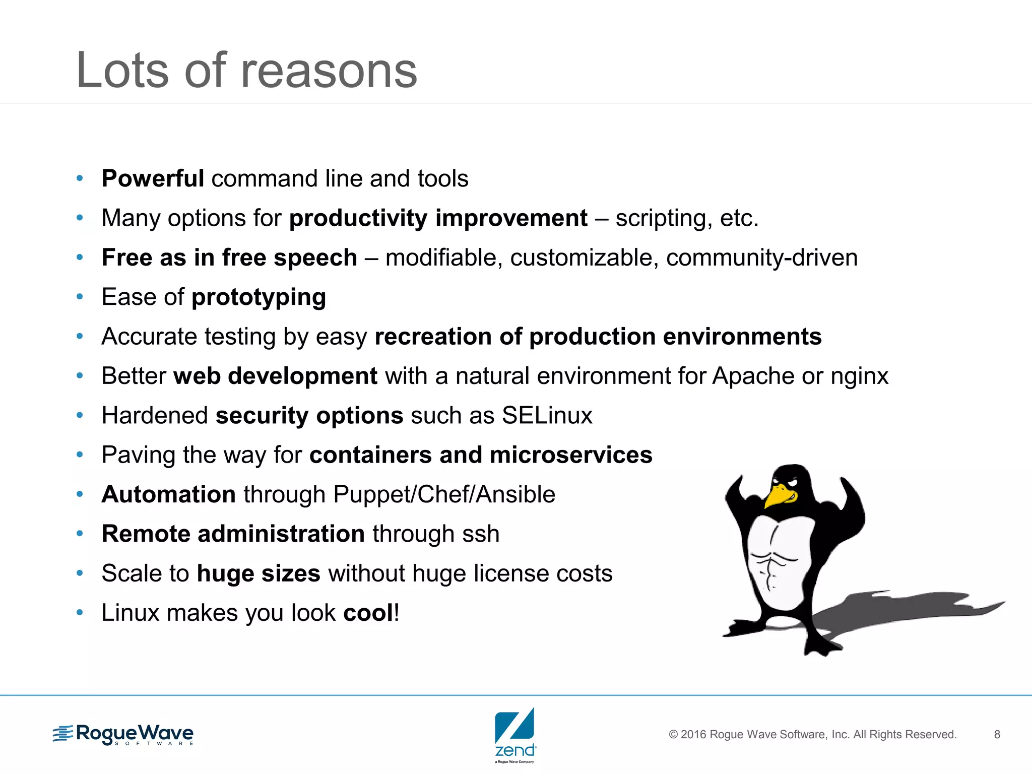 © 2016 Rogue Wave Software, Inc. All Rights Reserved. 8
Lots of reasons
• Powerful command line and tools
• Many options for productivity improvement – scripting, etc.
• Free as in free speech – modifiable, customizable, community-driven
• Ease of prototyping
• Accurate testing by easy recreation of production environments
• Better web development with a natural environment for Apache or nginx
• Hardened security options such as SELinux
• Paving the way for containers and microservices
• Automation through Puppet/Chef/Ansible
• Remote administration through ssh
• Scale to huge sizes without huge license costs
• Linux makes you look cool!
 
