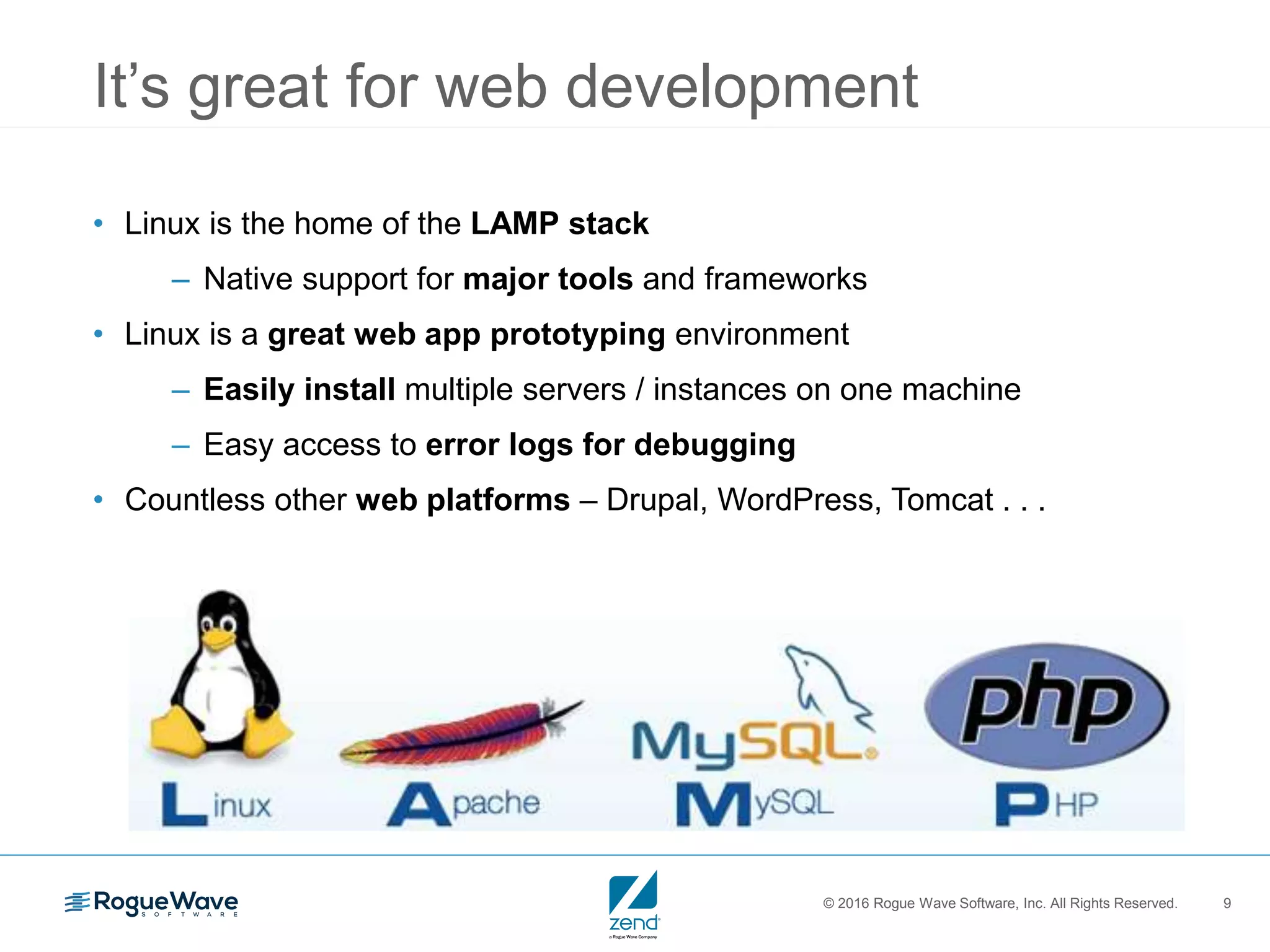© 2016 Rogue Wave Software, Inc. All Rights Reserved. 9
It’s great for web development
• Linux is the home of the LAMP stack
– Native support for major tools and frameworks
• Linux is a great web app prototyping environment
– Easily install multiple servers / instances on one machine
– Easy access to error logs for debugging
• Countless other web platforms – Drupal, WordPress, Tomcat . . .
 