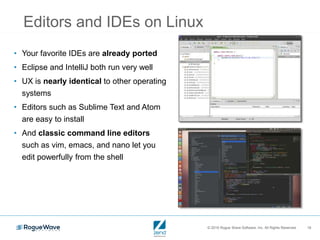 © 2016 Rogue Wave Software, Inc. All Rights Reserved. 16
Editors and IDEs on Linux
• Your favorite IDEs are already ported
• Eclipse and IntelliJ both run very well
• UX is nearly identical to other operating
systems
• Editors such as Sublime Text and Atom
are easy to install
• And classic command line editors
such as vim, emacs, and nano let you
edit powerfully from the shell
 