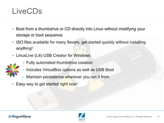 © 2016 Rogue Wave Software, Inc. All Rights Reserved. 27
LiveCDs
• Boot from a thumbdrive or CD directly into Linux without modifying your
storage or boot sequence
• ISO files available for many flavors, get started quickly without installing
anything!
• LinuxLive (Lili) USB Creator for Windows
– Fully automated thumbdrive creation
– Includes VirtualBox options as well as USB Boot
– Maintain persistence wherever you run it from
• Easy way to get started right now!
 