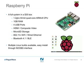 © 2016 Rogue Wave Software, Inc. All Rights Reserved. 28
Raspberry Pi
• A full system in a $35 box
– 1.2ghz 64-bit quad-core ARMv8 CPU
– 1GB RAM
– 4 USB Ports
– HDMI / Composite Video
– MicroSD Storage
– 802.11n WiFi / Wired Ethernet
– Bluetooth 4.1 / BLE
• Multiple Linux builds available, easy install
through NOOBS interface
 