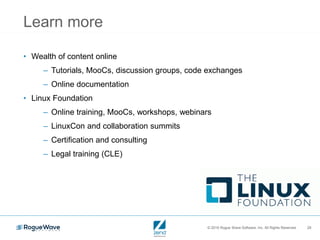 © 2016 Rogue Wave Software, Inc. All Rights Reserved. 29
Learn more
• Wealth of content online
– Tutorials, MooCs, discussion groups, code exchanges
– Online documentation
• Linux Foundation
– Online training, MooCs, workshops, webinars
– LinuxCon and collaboration summits
– Certification and consulting
– Legal training (CLE)
 