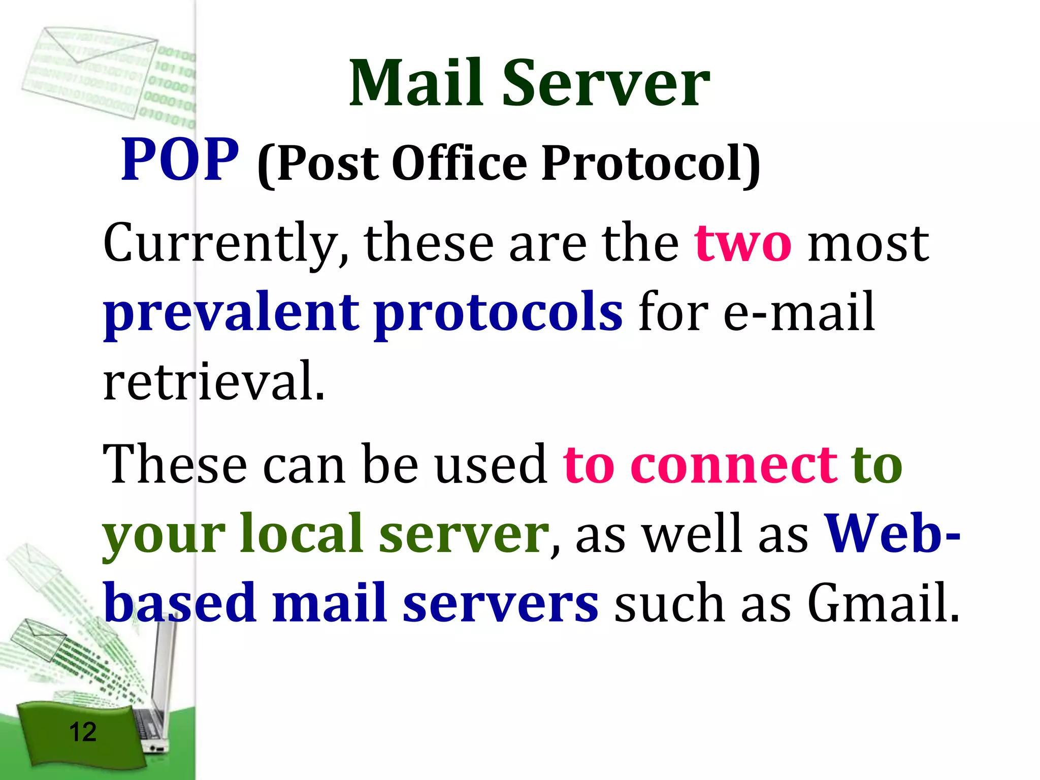 Mail Server

POP (Post Office Protocol)
Currently, these are the two most
prevalent protocols for e-mail
retrieval.
These can be used to connect to
your local server, as well as Webbased mail servers such as Gmail.
12

 