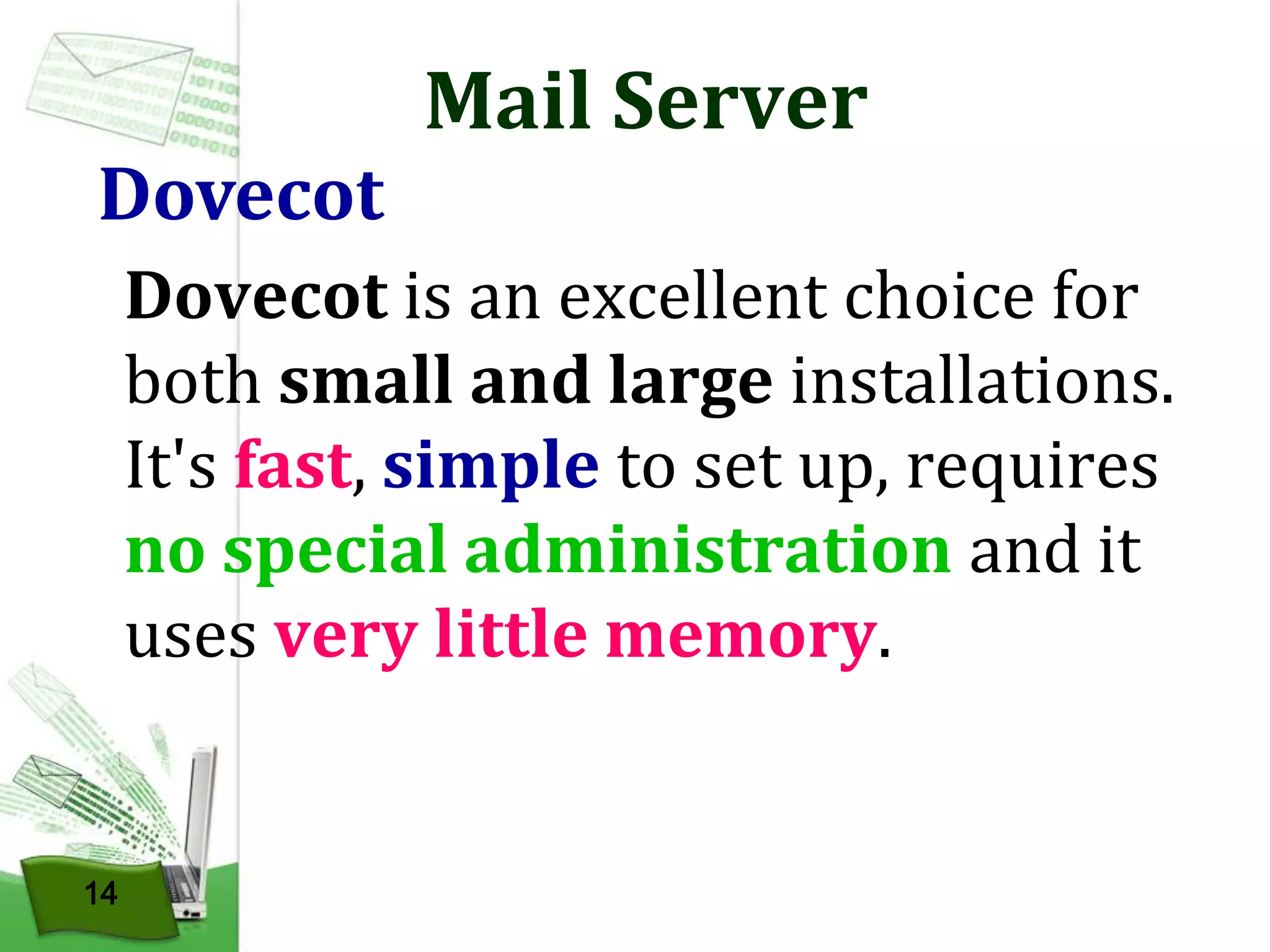 Dovecot

Mail Server

Dovecot is an excellent choice for
both small and large installations.
It's fast, simple to set up, requires
no special administration and it
uses very little memory.

14

 