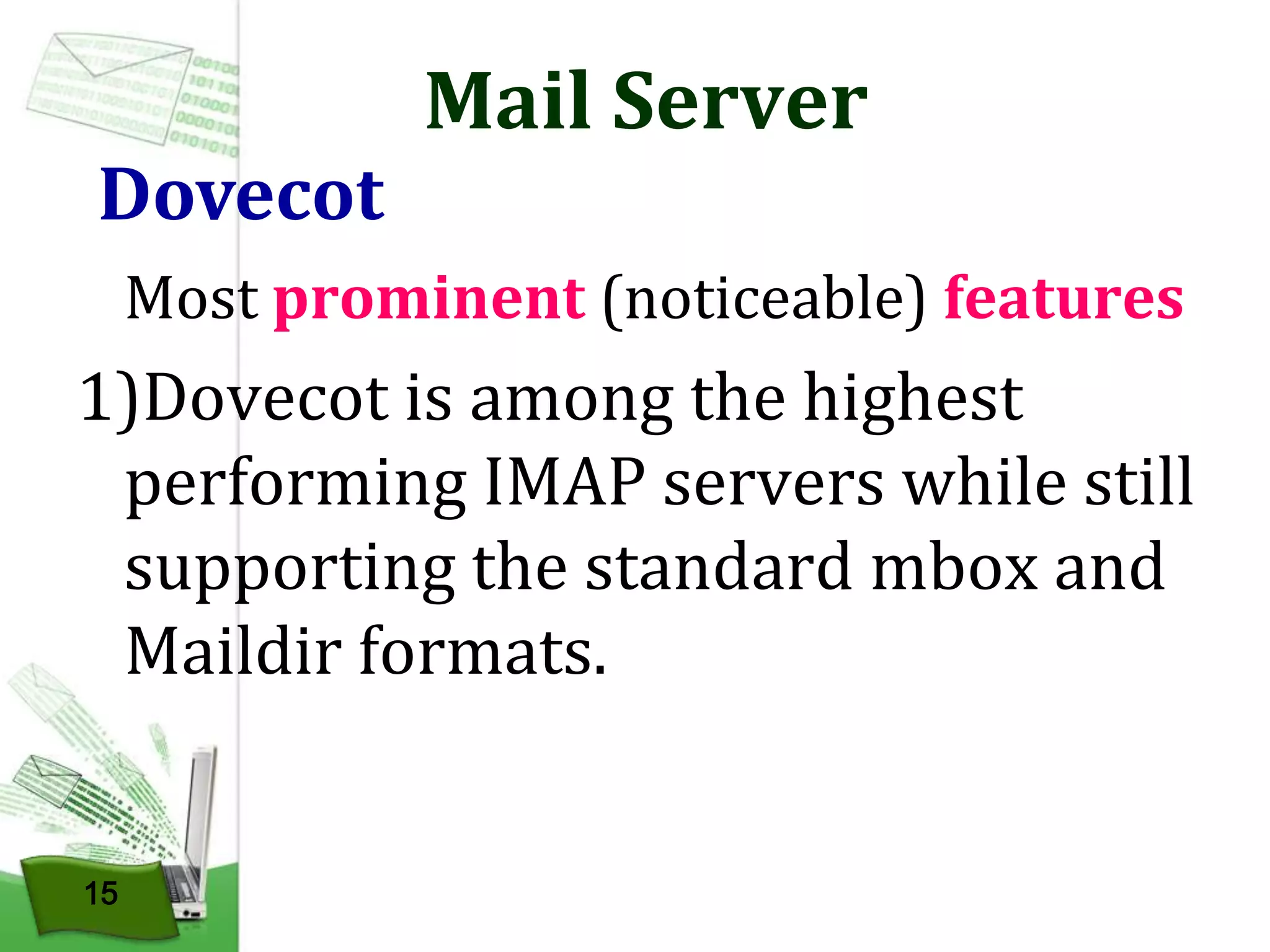 Dovecot

Mail Server

Most prominent (noticeable) features

1)Dovecot is among the highest
performing IMAP servers while still
supporting the standard mbox and
Maildir formats.

15

 