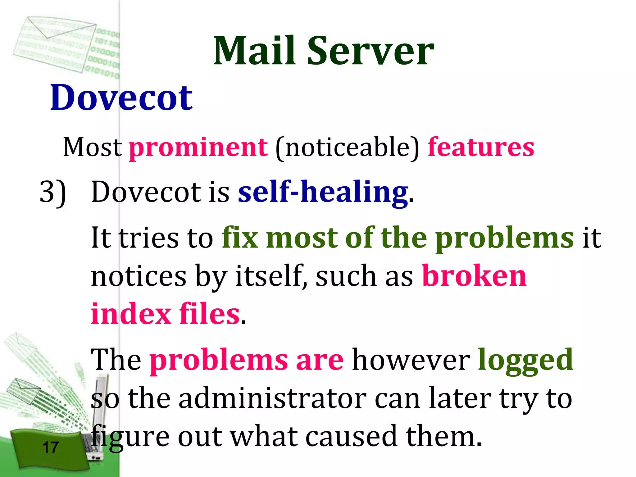 Dovecot

Mail Server

Most prominent (noticeable) features

3) Dovecot is self-healing.
It tries to fix most of the problems it
notices by itself, such as broken
index files.
The problems are however logged
so the administrator can later try to
figure out what caused them.
17

 