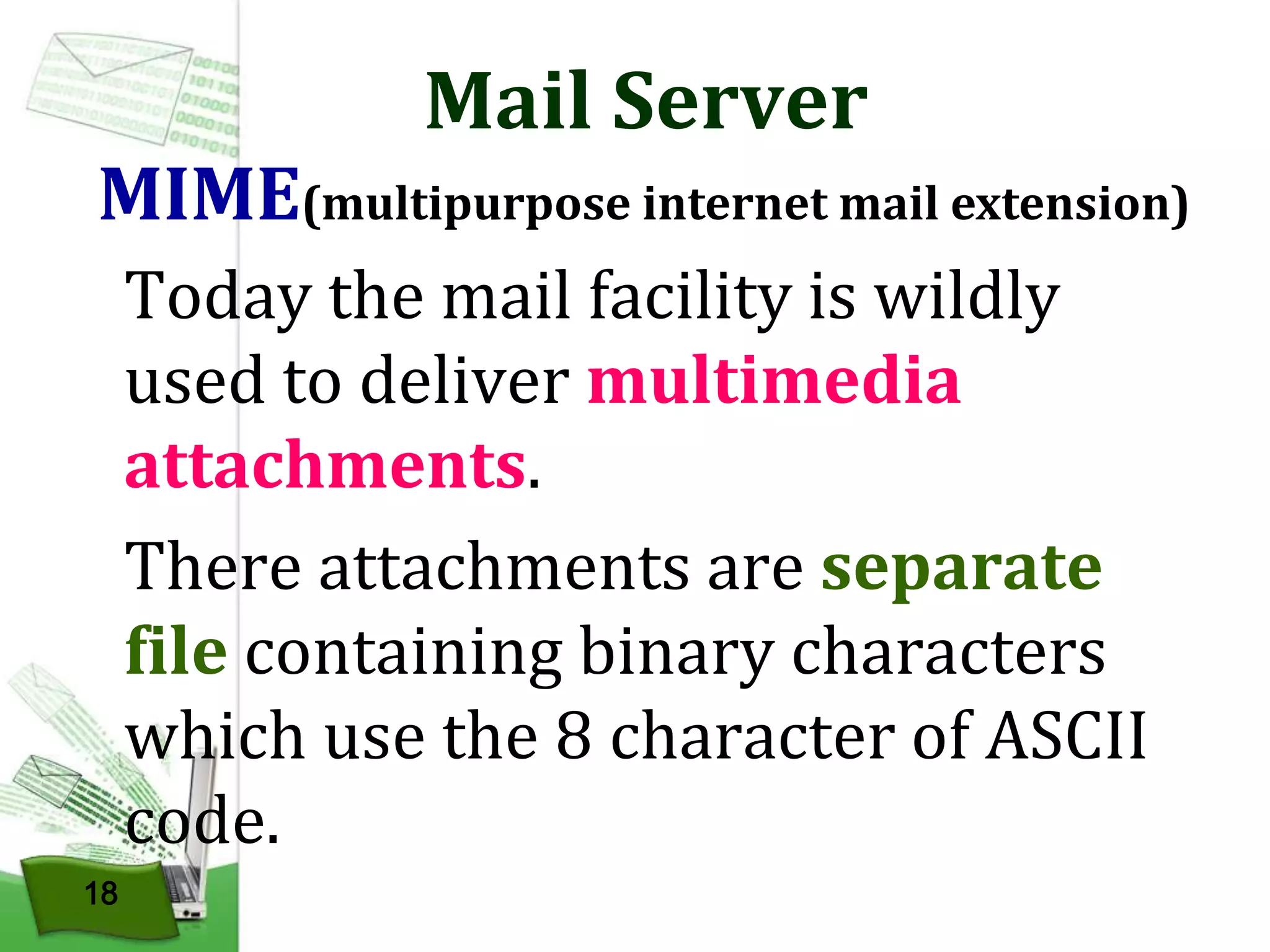 Mail Server

MIME(multipurpose internet mail extension)
Today the mail facility is wildly
used to deliver multimedia
attachments.
There attachments are separate
file containing binary characters
which use the 8 character of ASCII
code.
18

 