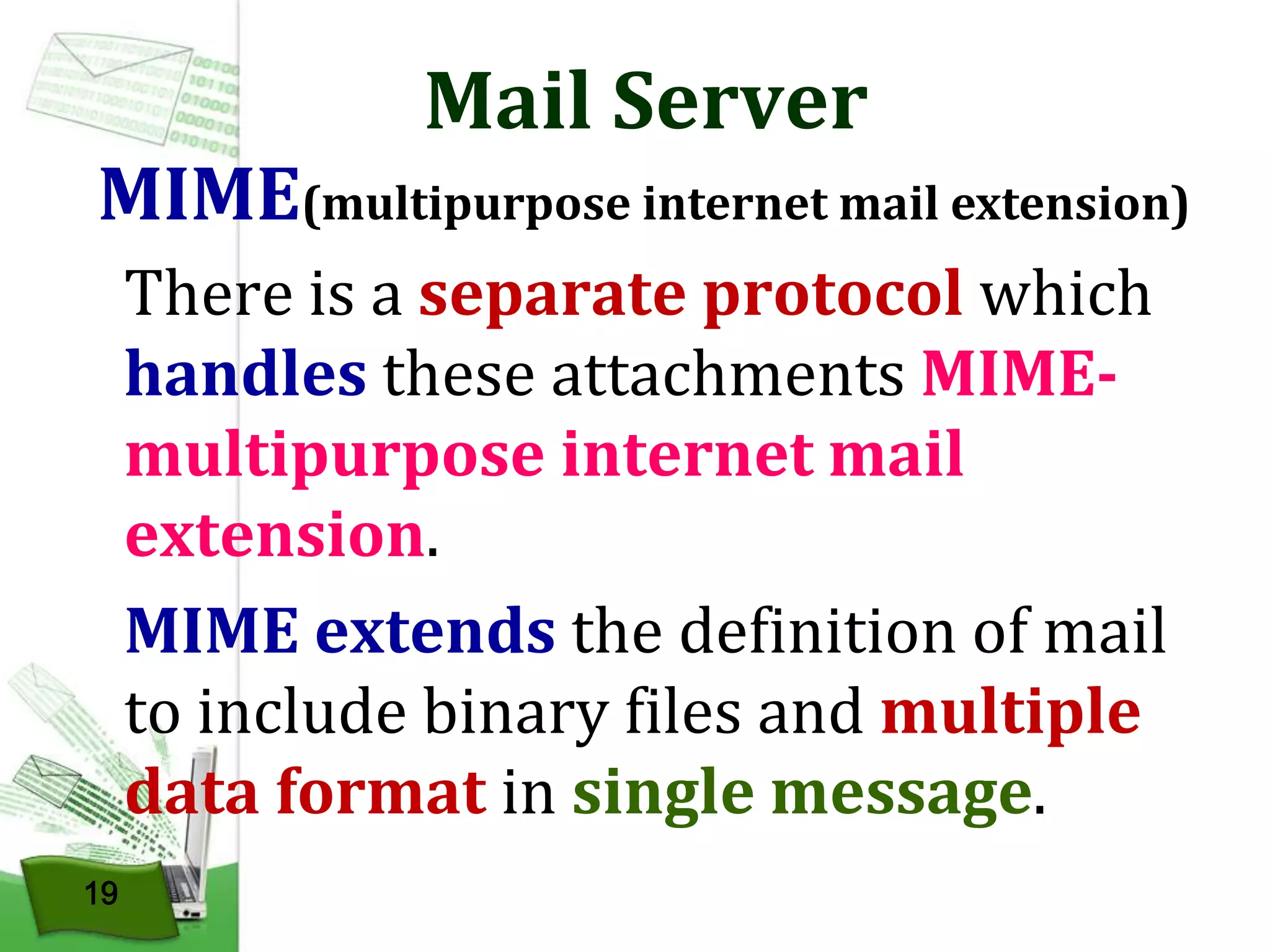 Mail Server

MIME(multipurpose internet mail extension)
There is a separate protocol which
handles these attachments MIMEmultipurpose internet mail
extension.
MIME extends the definition of mail
to include binary files and multiple
data format in single message.
19

 