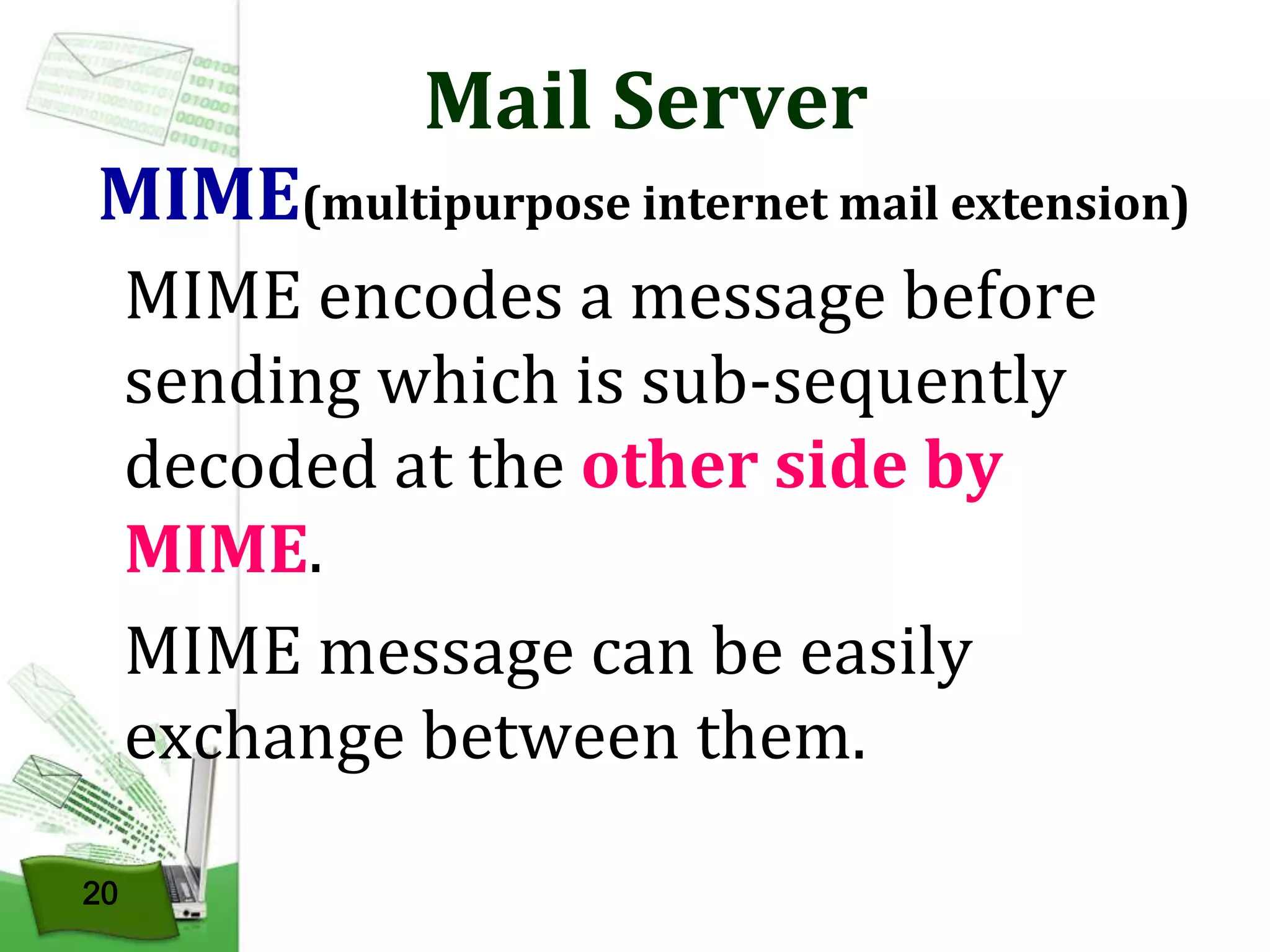 Mail Server

MIME(multipurpose internet mail extension)
MIME encodes a message before
sending which is sub-sequently
decoded at the other side by
MIME.
MIME message can be easily
exchange between them.
20

 