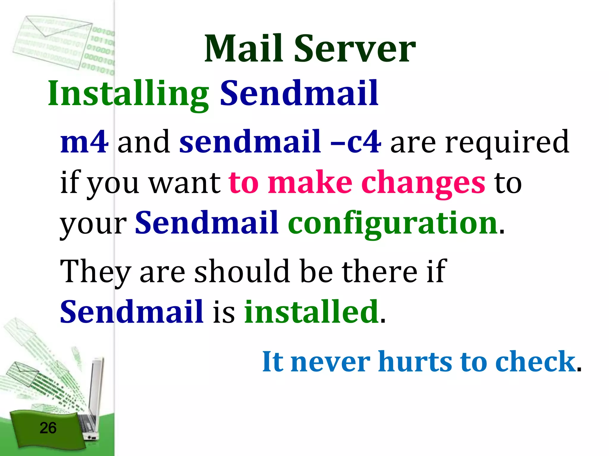 Mail Server

Installing Sendmail

m4 and sendmail –c4 are required
if you want to make changes to
your Sendmail configuration.
They are should be there if
Sendmail is installed.
It never hurts to check.
26

 