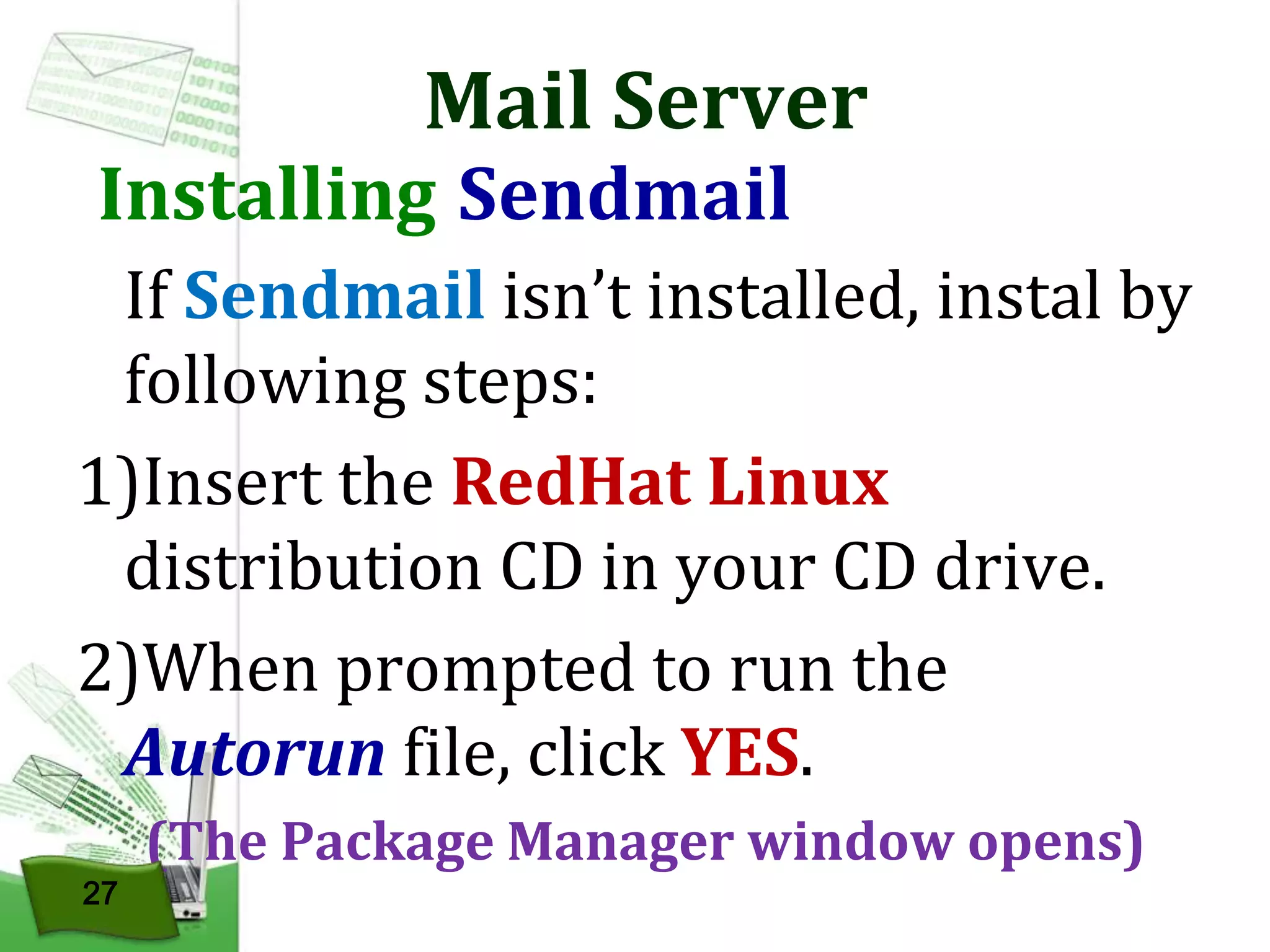 Mail Server

Installing Sendmail

If Sendmail isn’t installed, instal by
following steps:
1)Insert the RedHat Linux
distribution CD in your CD drive.
2)When prompted to run the
Autorun file, click YES.
27

(The Package Manager window opens)

 