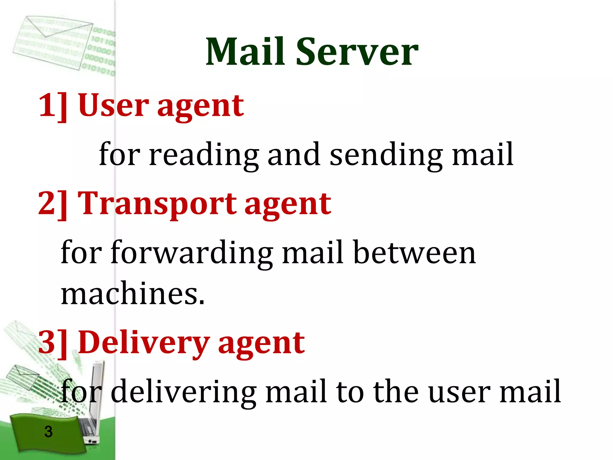Mail Server
1] User agent
for reading and sending mail
2] Transport agent
for forwarding mail between
machines.
3] Delivery agent
for delivering mail to the user mail
3

 