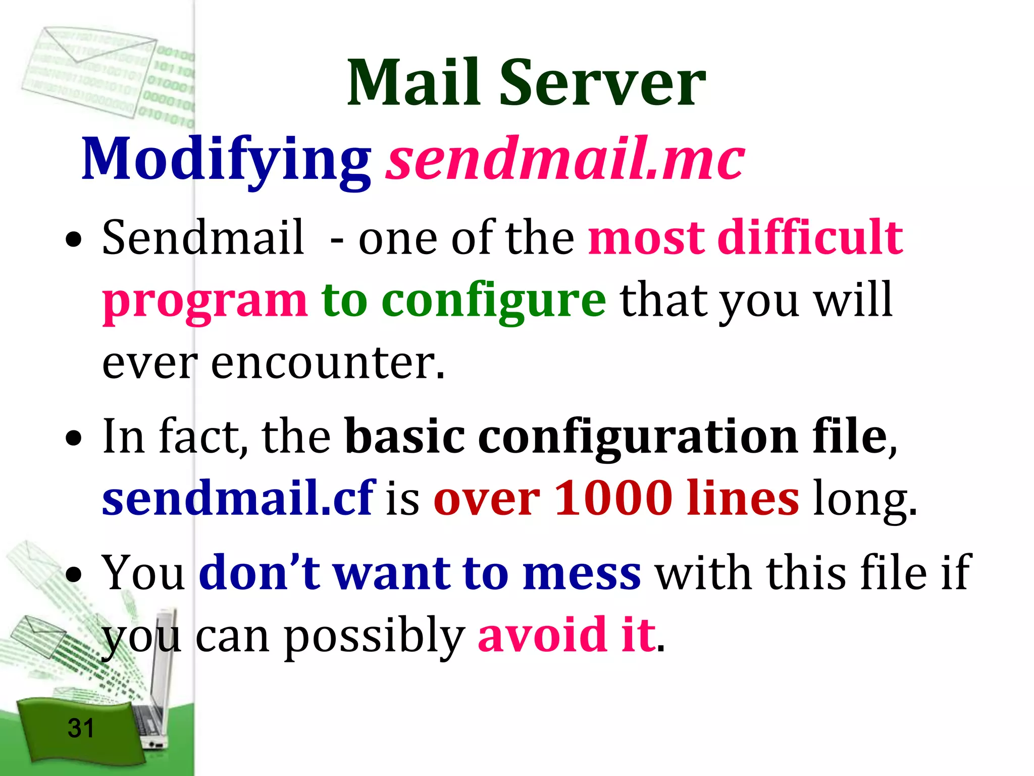 Mail Server

Modifying sendmail.mc
• Sendmail - one of the most difficult
program to configure that you will
ever encounter.
• In fact, the basic configuration file,
sendmail.cf is over 1000 lines long.
• You don’t want to mess with this file if
you can possibly avoid it.
31

 
