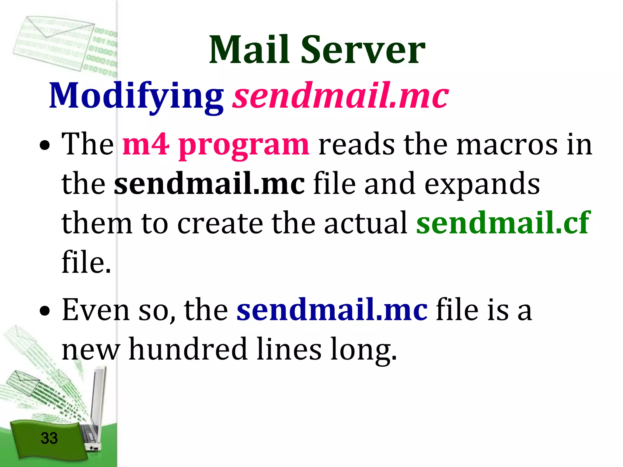 Mail Server

Modifying sendmail.mc
• The m4 program reads the macros in
the sendmail.mc file and expands
them to create the actual sendmail.cf
file.
• Even so, the sendmail.mc file is a
new hundred lines long.
33

 