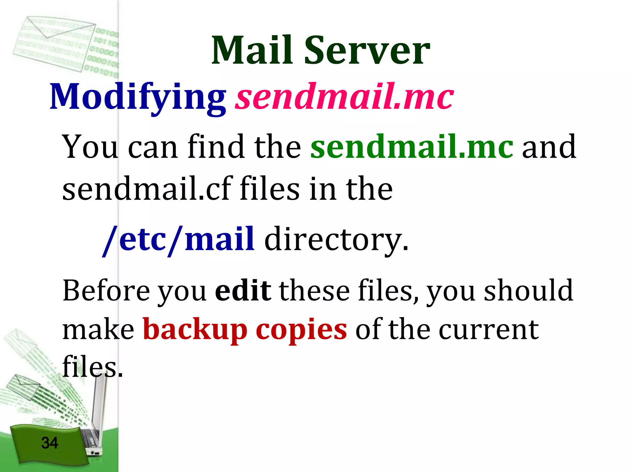 Mail Server

Modifying sendmail.mc
You can find the sendmail.mc and
sendmail.cf files in the
/etc/mail directory.
Before you edit these files, you should
make backup copies of the current
files.
34

 